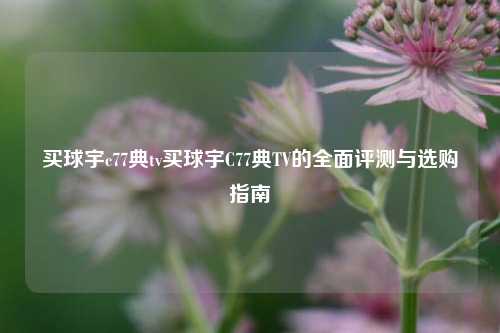 买球宇c77典tv买球宇C77典TV的全面评测与选购指南