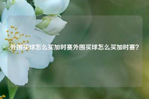 外围买球怎么买加时赛外围买球怎么买加时赛？