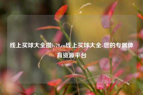 线上买球大全攒ly79,cn线上买球大全-您的专属体育资源平台