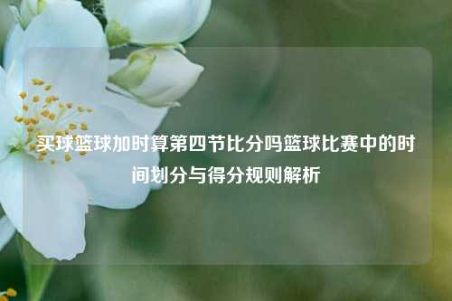 买球篮球加时算第四节比分吗篮球比赛中的时间划分与得分规则解析