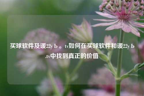 买球软件及谖22yЬ。tv如何在买球软件和谖22yЬ.tv中找到真正的价值